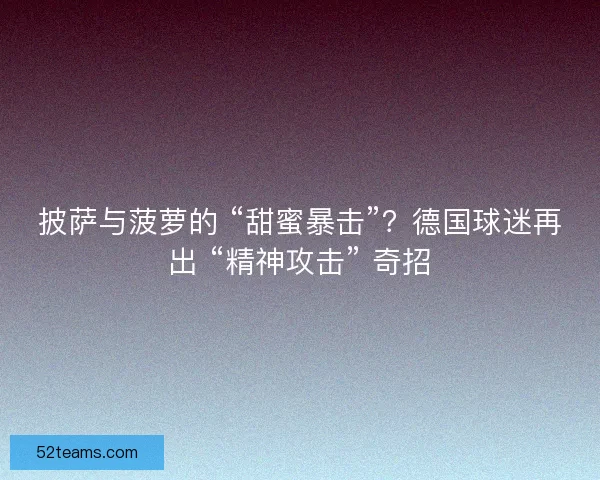 披萨与菠萝的 “甜蜜暴击”？德国球迷再出 “精神攻击” 奇招